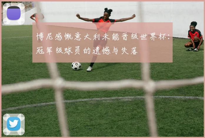 博尼感慨意大利未能晋级世界杯：冠军级球员的遗憾与失落