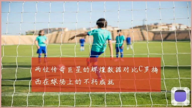 两位传奇巨星的辉煌数据对比C罗梅西在球场上的不朽成就