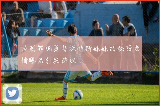 马刺解说员与沃特斯妹妹的秘密恋情曝光引发热议