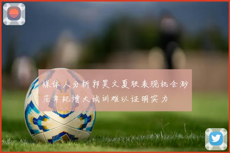 媒体人分析郭昊文夏联表现机会渺茫年纪增大试训难以证明实力