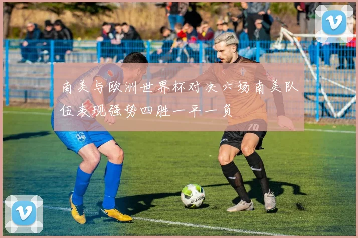 南美与欧洲世界杯对决六场南美队伍表现强势四胜一平一负
