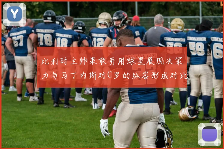 比利时主帅果敢弃用球星展现决策力与马丁内斯对C罗的纵容形成对比